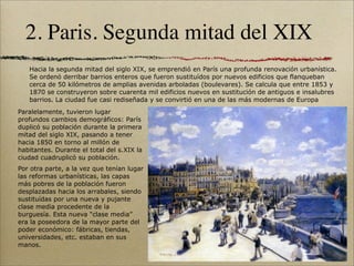 2. Paris. Segunda mitad del XIX
   Hacia la segunda mitad del siglo XIX, se emprendió en París una profunda renovación urbanística.
   Se ordenó derribar barrios enteros que fueron sustituídos por nuevos edificios que flanqueban
   cerca de 50 kilómetros de amplias avenidas arboladas (boulevares). Se calcula que entre 1853 y
   1870 se construyeron sobre cuarenta mil edificios nuevos en sustitución de antiguos e insalubres
   barrios. La ciudad fue casi rediseñada y se convirtió en una de las más modernas de Europa
Paralelamente, tuvieron lugar
profundos cambios demográficos: París
duplicó su población durante la primera
mitad del siglo XIX, pasando a tener
hacia 1850 en torno al millón de
habitantes. Durante el total del s.XIX la
ciudad cuadruplicó su población.
Por otra parte, a la vez que tenían lugar
las reformas urbanísticas, las capas
más pobres de la población fueron
desplazadas hacia los arrabales, siendo
sustituídas por una nueva y pujante
clase media procedente de la
burguesía. Esta nueva “clase media”
era la poseedora de la mayor parte del
poder económico: fábricas, tiendas,
universidades, etc. estaban en sus
manos.
 