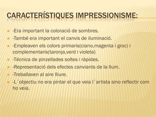 CARACTERÍSTIQUES IMPRESSIONISME:
   -Era important la coloració de sombres.
   -També era important el canvis de iluminació.
   -Empleaven els colors primaris(ciano,magenta i groc) i
    complementaris(taronja,verd i violeta)
   -Técnica de pinzellades soltes i ràpides.
   -Representació dels efectes canviants de la llum.
   -Treballaven al aire lliure.
   -L´objectiu no era pintar el que veia l´artista sino reflectir com
    ho veia.
 
