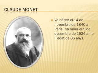 CLAUDE MONET

                  Va nàixer el 14 de
                   novembre de 1840 a
                   París i va morir el 5 de
                   desembre de 1926 amb
                   l´edat de 86 anys.
 