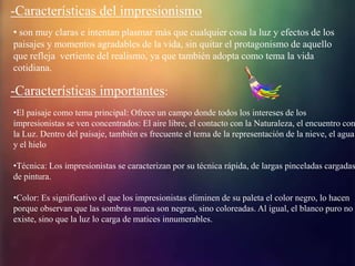 -Características del impresionismo
• son muy claras e intentan plasmar más que cualquier cosa la luz y efectos de los
paisajes y momentos agradables de la vida, sin quitar el protagonismo de aquello
que refleja vertiente del realismo, ya que también adopta como tema la vida
cotidiana.
-Características importantes:
•El paisaje como tema principal: Ofrece un campo donde todos los intereses de los
impresionistas se ven concentrados: El aire libre, el contacto con la Naturaleza, el encuentro con
la Luz. Dentro del paisaje, también es frecuente el tema de la representación de la nieve, el agua
y el hielo
•Técnica: Los impresionistas se caracterizan por su técnica rápida, de largas pinceladas cargadas
de pintura.
•Color: Es significativo el que los impresionistas eliminen de su paleta el color negro, lo hacen
porque observan que las sombras nunca son negras, sino coloreadas. Al igual, el blanco puro no
existe, sino que la luz lo carga de matices innumerables.
 