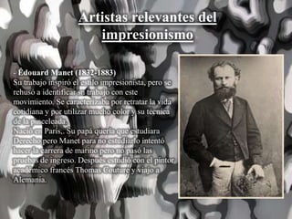 Artistas relevantes del
impresionismo
- Édouard Manet (1832-1883)
Su trabajo inspiró el estilo impresionista, pero se
rehusó a identificar su trabajo con este
movimiento. Se caracterizaba por retratar la vida
cotidiana y por utilizar mucho color y su técnica
de la pinceleada.
Nació en París,. Su papá quería que estudiara
Derecho pero Manet para no estudiarlo intentó
hacer la carrera de marino pero no pasó las
pruebas de ingreso. Después estudió con el pintor
académico francés Thomas Couture y viajo a
Alemania.
 
