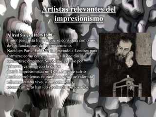 Artistas relevantes del
impresionismo
Alfred Sisley (1839-1899)
Pintor paisajista francés que se considera como uno
de los fundadores del impresionismo.
Nació en París. En 1857 fue enviado a Londres para
formarse como comerciante y allí decidió
convertirse en pintor. Su obra se expuso por
primera vez junto con la de los
demás impresionistas en 1874. Aunque sufrió
muchos problemas económicos y no fue valorado
mientras estaba vivo, su importancia y
reconocimiento han ido creciendo con los años.
 