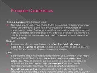 Toma el paisaje como tema principal

El paisaje ofrece un campo donde todos los intereses de los impresionistas
se ven concentrados: El aire libre, el contacto con la Naturaleza, el
encuentro con la Luz. Ésta se verá modificada con el paso del tiempo y los
matices coloristas irán cambiando a medida que avanza el día. Dentro del
paisaje, también es frecuente el tema de la representación de la nieve, el
agua y el hielo
Técnica:

Los impresionistas se caracterizan por su técnica rápida, de largas
pinceladas cargadas de pintura. Se dice que los últimos cuadros de Monet
no son pinturas, sino más bien escultura sobre el lienzo.
Color
 Es significativo el que los impresionistas eliminen de su paleta el color negro,
lo hacen porque observan que las sombras nunca son negras, sino
coloreadas. Al igual, el blanco puro no existe, sino que la luz lo carga de
matices innumerables. Apuestan por el color puro, aunque pueden
permitirse mezclarlos directamente sobre la superficie del lienzo.
 Ausencia de perspectiva. Los impresionistas quitan el concepto de la
perspectiva euclidiana que había regido el concepto de la pintura plana y

 
