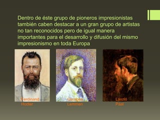 Dentro de éste grupo de pioneros impresionistas
también caben destacar a un gran grupo de artistas
no tan reconocidos pero de igual manera
importantes para el desarrollo y difusión del mismo
impresionismo en toda Europa

Ferdinand
Hodler

Georges
Lemmen

László
Páal

 