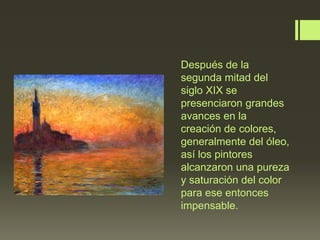 Después de la
segunda mitad del
siglo XIX se
presenciaron grandes
avances en la
creación de colores,
generalmente del óleo,
así los pintores
alcanzaron una pureza
y saturación del color
para ese entonces
impensable.

 