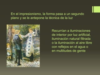 En el impresionismo, la forma pasa a un segundo
plano y se le antepone la técnica de la luz

Recurrían a iluminaciones
de interior por luz artificial,
iluminación natural filtrada
o la iluminación al aire libre
con reflejos en el agua o
en multitudes de gente

 