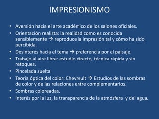 IMPRESIONISMO
• Aversión hacia el arte académico de los salones oficiales.
• Orientación realista: la realidad como es conocida
sensiblemente  reproduce la impresión tal y cómo ha sido
percibida.
• Desinterés hacia el tema  preferencia por el paisaje.
• Trabajo al aire libre: estudio directo, técnica rápida y sin
retoques.
• Pincelada suelta
• Teoría óptica del color: Chevreult  Estudios de las sombras
de color y de las relaciones entre complementarios.
• Sombras coloreadas.
• Interés por la luz, la transparencia de la atmósfera y del agua.
 