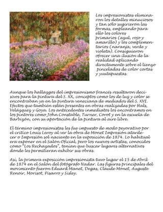 Los impresionistas elimina-
                                         ron los detalles minuciosos
                                         y tan sólo sugirieron las
                                         formas, empleando para
                                         ello los colores
                                         primarios (azul, rojo y
                                         amarillo) y los complemen-
                                         tarios (naranja, verde y
                                         violeta). Consiguieron
                                         ofrecer una ilusión de la
                                         realidad aplicando
                                         directamente sobre el lienzo
                                          pinceladas de color cortas
                                         y yuxtapuestas.



Aunque los hallazgos del impresionismo francés resultaron deci-
sivos para la pintura del S. XX, conceptos como los de luz y color se
encontraban ya en la pintura veneciana de mediados del S. XVI.
Efectos que también están presentes en obras realizadas por Hals,
Velázquez y Goya. Los antecedentes inmediatos los encontramos en
los pintores como John Constable, Turner, Corot y en la escuela de
Barbizón, con su aportación de la pintura al aire libre.

El término impresionistas les fue impuesto de modo peyorativo por
el crítico Louis Leroy al ver la obra de Monet Impresión atarde-
cer o Impresión sol naciente en la exposición de 1874. Lo habitual
era exponer en el Salón Oficial, pero los nuevos artistas, conocidos
como “Los Rechazados”, tenían que buscar lugares alternativos
donde les permitieran exhibir sus obras.

Así, la primera exposición impresionista tuvo lugar el 15 de Abril
de 1874 en el Salón del fotógrafo Nadar. Las figuras principales del
movimiento fueron Eduard Manet, Degas, Claude Monet, Auguste
Renoir, Morisot, Pisarro y Sisley.
 