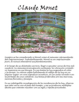 Claude Monet




Siempre se ha considerado a Monet como el máximo representante
del Impresionismo. Indudablemente, Monet es un impresionista
puro, él nunca abandonó sus planteamientos.

A lo largo de su dilatada carrera, llegó a ejecutar cerca de tres mil
cuadros. Su máxima preocupación es plamar la vibración cromáti-
co-lumínica en sus lienzos. En sus temas la luz engendra el color
y la forma. Su retina capta hábilmente el reflejo de la luz en cu-
alquier lugar: en una superficie acuática, en un suelo nevado o en
la portada de una catedral. Sus temas preferidos son las marinas,
escenas fluviales y paisajes.

En su infatigable investigación de la incidencia de la luz, observa
que ésta varía con el paso del tiempo, y así se producen múltiples
efectos que intenta rescatar con su ágil y rápida pincelada.
 
