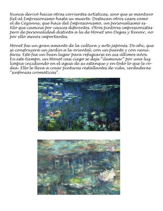 Nunca derivó hacia otras corrientes artísticas, sino que se mantuvo
fiel al Impresionismo hasta su muerte. Destacan otros casos como
el de Cézanne, que hace del Impresionismo, un personalísimo es-
tilo que camina por cauces diferentes. Otros pintores impresionistas
pero de personalidad distinta a la de Monet son Degas y Renoir, no
por ello menos importantes.

Monet fue un gran amante de la cultura y arte japonés. De ahí, que
se construyera un jardín a la oriental, con un puente y con nenú-
fares. Este fue un buen lugar para refugiarse en sus últimos años.
En este tiempo, un Monet casi ciego se deja “iluminar” por una luz
limpia incidiendo en el agua de su estanque y en todo lo que le ro-
dea. Ello le lleva a crear pinturas restallantes de vida, verdaderas
“sinfonías cromáticas”.
 