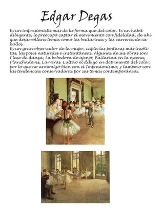 Edgar Degas
Es un impresionista más de la forma que del color. Es un hábil
dibujante, le preocupó captar el movimiento con fidelidad, de ahí
que desarrollara temas como las bailarinas y las carreras de ca-
ballos.
Es un gran observador de la mujer, capta las posturas más insóli-
tas, las poses naturales e instantáneas. Algunas de sus obras son:
Clase de danza, La bebedora de ajenjo, Bailarina en la escena,
Planchadores, Carreras. Cultivó el dibujo en detrimento del color,
por lo que no armonizó bien con el Impresionismo, y tampoco con
las tendencias conservadoras por sus temas contemporáneos.
 