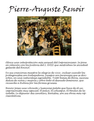 Pierre-Auguste Renoir




Ofrece una interpretación más sensual del Impresionismo. Se pone
en relación con los pintores del S. XVIII que mostraban la sociedad
galante del Rococó.

En sus creaciones muestra la alegría de vivir, incluso cuando los
protagonistas son trabajadores. Siempre son personajes que se divi-
erten, en una naturaleza agradable. Trató temas de flores, escenas
dulces de niños y mujeres y sobre todo el desnudo femenino, que
recuerda a Rubens por las formas gruesas.

Renoir posee una vibrante y luminosa paleta que hace de él un
impresionista muy especial. El palco, El columpio, El Moulin de la
Galette, Le dèjeuner des canotiers, Bañistas, son sus obras más rep-
resentativas.
 
