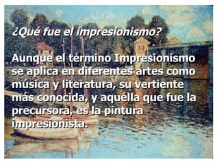 ¿Qué fue el impresionismo? Aunque el término Impresionismo se aplica en diferentes artes como música y literatura, su vertiente más conocida, y aquélla que fue la precursora, es la pintura impresionista.  