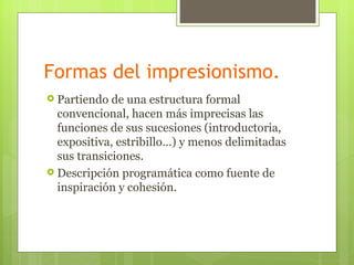 Formas del impresionismo.
 Partiendo  de una estructura formal
  convencional, hacen más imprecisas las
  funciones de sus sucesiones (introductoria,
  expositiva, estribillo…) y menos delimitadas
  sus transiciones.
 Descripción programática como fuente de
  inspiración y cohesión.
 
