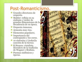 Post-Romanticismo.
   Grandes directores de
    orquesta.
   Mahler: refleja en su
    sinfonía y Lieder de
    grandes dimensiones de la
    decadencia de su época.
   Orquesta inmensa.
   Armonía muy rica.
   Elementos populares.
   Importancia del
    contrapunto y los coros.
   10 sinfonías y Lieder(la
    canción de la tierra).
   R.Strauss: vistalista.
    Heredero de la tradición
    de Wagner y Brahms.
   Poemas sinfónicos y
    óperas.
 