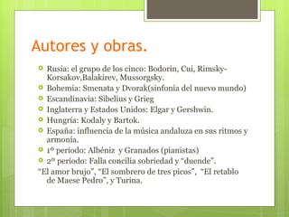 Autores y obras.
 Rusia: el grupo de los cinco: Bodorín, Cui, Rimsky-
  Korsakov,Balakirev, Mussorgsky.
 Bohemia: Smenata y Dvorak(sinfonía del nuevo mundo)
 Escandinavia: Sibelius y Grieg
 Inglaterra y Estados Unidos: Elgar y Gershwin.
 Hungría: Kodaly y Bartok.
 España: influencia de la música andaluza en sus ritmos y
  armonía.
 1º período: Albéniz y Granados (pianistas)
 2º período: Falla concilia sobriedad y “duende”.
“El amor brujo”, “El sombrero de tres picos”, “El retablo
  de Maese Pedro”, y Turina.
 