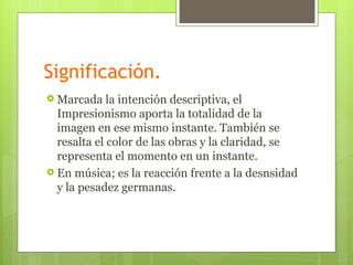 Significación.
 Marcada    la intención descriptiva, el
  Impresionismo aporta la totalidad de la
  imagen en ese mismo instante. También se
  resalta el color de las obras y la claridad, se
  representa el momento en un instante.
 En música; es la reacción frente a la desnsidad
  y la pesadez germanas.
 
