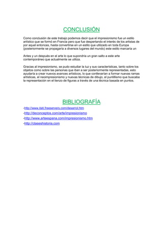 CONCLUSIÓN
Como conclusión de este trabajo podemos decir que el impresionismo fue un estilo
artístico que se formó en Francia pero que fue despertando el interés de los artistas de
por aquel entonces, hasta convertirse en un estilo que utilizado en toda Europa
(posteriormente se propagaría a diversos lugares del mundo) este estilo marcaría un
Antes y un después en el arte lo que supondría un gran salto a este arte
contemporáneo que actualmente se utiliza.
Gracias al impresionismo, se pudo estudiar la luz y sus características, tanto sobre los
objetos como sobre las personas que iban a ser posteriormente representadas, esto
ayudaría a crear nuevos avances artísticos, lo que conllevarían a formar nuevas ramas
artísticas, el neoimpresionismo y nuevas técnicas de dibujo, el puntillismo que buscaba
la representación en el lienzo de figuras a través de una técnica basada en puntos.
BIBLIOGRAFÍA
-http://www.itati.freeservers.com/desarrol.htm
-http://deconceptos.com/arte/impresionismo
-http://www.arteespana.com/impresionismo.htm
-http://claseshistoria.com
 