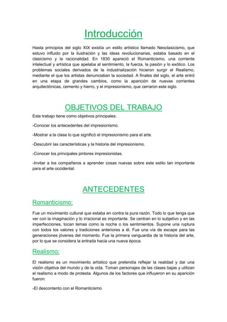 Introducción
Hasta principios del siglo XIX existía un estilo artístico llamado Neoclasicismo, que
estuvo influido por la ilustración y las ideas revolucionarias, estaba basado en el
clasicismo y la racionalidad. En 1830 apareció el Romanticismo, una corriente
intelectual y artística que apelaba al sentimiento, la fuerza, la pasión y lo exótico. Los
problemas sociales derivados de la industrialización hicieron surgir el Realismo,
mediante el que los artistas denunciaban la sociedad. A finales del siglo, el arte entró
en una etapa de grandes cambios, como la aparición de nuevas corrientes
arquitectónicas, cemento y hierro, y el impresionismo, que cerraron este siglo.
OBJETIVOS DEL TRABAJO
Este trabajo tiene como objetivos principales:
-Conocer los antecedentes del impresionismo.
-Mostrar a la clase lo que significó el impresionismo para el arte.
-Descubrir las características y la historia del impresionismo.
-Conocer los principales pintores impresionistas.
-Invitar a los compañeros a aprender cosas nuevas sobre este estilo tan importante
para el arte occidental.
ANTECEDENTES
Romanticismo:
Fue un movimiento cultural que estaba en contra la pura razón. Todo lo que tenga que
ver con la imaginación y lo irracional es importante. Se centran en lo subjetivo y en las
imperfecciones, tocan temas como la noche o los sentimientos. Supone una ruptura
con todos los valores y tradiciones anteriores a él. Fue una vía de escape para las
generaciones jóvenes del momento. Fue la primera vanguardia de la historia del arte,
por lo que se considera la entrada hacia una nueva época.
Realismo:
El realismo es un movimiento artístico que pretendía reflejar la realidad y dar una
visión objetiva del mundo y de la vida. Toman personajes de las clases bajas y utilizan
el realismo a modo de protesta. Algunos de los factores que influyeron en su aparición
fueron:
-El descontento con el Romanticismo
 