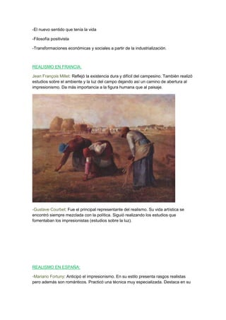 -El nuevo sentido que tenía la vida
-Filosofía positivista
-Transformaciones económicas y sociales a partir de la industrialización.
REALISMO EN FRANCIA:
Jean François Millet: Reflejó la existencia dura y difícil del campesino. También realizó
estudios sobre el ambiente y la luz del campo dejando así un camino de abertura al
impresionismo. Da más importancia a la figura humana que al paisaje.
-Gustave Courbet: Fue el principal representante del realismo. Su vida artística se
encontró siempre mezclada con la política. Siguió realizando los estudios que
fomentaban los impresionistas (estudios sobre la luz).
REALISMO EN ESPAÑA:
-Mariano Fortuny: Anticipó el impresionismo. En su estilo presenta rasgos realistas
pero además son románticos. Practicó una técnica muy especializada. Destaca en su
 