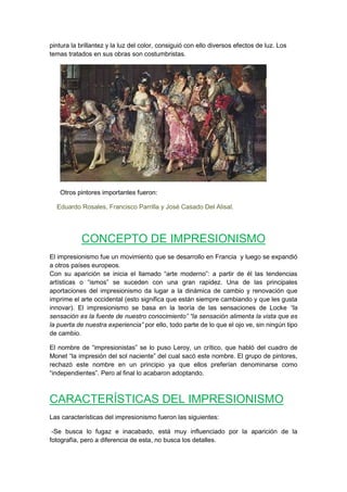 pintura la brillantez y la luz del color, consiguió con ello diversos efectos de luz. Los
temas tratados en sus obras son costumbristas.
Otros pintores importantes fueron:
Eduardo Rosales, Francisco Parrilla y José Casado Del Alisal.
CONCEPTO DE IMPRESIONISMO
El impresionismo fue un movimiento que se desarrollo en Francia y luego se expandió
a otros países europeos.
Con su aparición se inicia el llamado “arte moderno”: a partir de él las tendencias
artísticas o “ismos” se suceden con una gran rapidez. Una de las principales
aportaciones del impresionismo da lugar a la dinámica de cambio y renovación que
imprime el arte occidental (esto significa que están siempre cambiando y que les gusta
innovar). El impresionismo se basa en la teoría de las sensaciones de Locke “la
sensación es la fuente de nuestro conocimiento” “la sensación alimenta la vista que es
la puerta de nuestra experiencia” por ello, todo parte de lo que el ojo ve, sin ningún tipo
de cambio.
El nombre de “impresionistas” se lo puso Leroy, un crítico, que habló del cuadro de
Monet “la impresión del sol naciente” del cual sacó este nombre. El grupo de pintores,
rechazó este nombre en un principio ya que ellos preferían denominarse como
“independientes”. Pero al final lo acabaron adoptando.
CARACTERÍSTICAS DEL IMPRESIONISMO
Las características del impresionismo fueron las siguientes:
-Se busca lo fugaz e inacabado, está muy influenciado por la aparición de la
fotografía, pero a diferencia de esta, no busca los detalles.
 