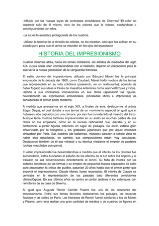 -Influido por las nuevas leyes de contrastes simultáneos de Chevreul “El color no
depende solo de él mismo, sino de los colores que le rodean, exaltándose o
amortiguándose con ellos.
-La luz es la autentica protagonista de los cuadros.
-Utilizan la técnica de la división de colores, no los mezclan, sino que los aplican en su
estado puro para que al verlos se mezclen en los ojos del espectador
HISTORIA DEL IMPRESIONISMO
Cuando miramos atrás, hacia los temas cotidianos, los artistas de mediados del siglo
XIX, cuyas obras eran correspondidas con el realismo, dejaron un precedente para la
que sería la nueva generación de la vanguardia francesa.
El estilo pionero del impresionismo utilizado por Édouard Manet fue la principal
innovación de la década del 1860, como Courbert, Manet halló muchos de los temas
que representaría en su vida cotidiana (paseando, en un restaurante), además de
haber forjado sus ideas a través de maestros anteriores como eran Velázquez y Goya.
Debido a sus constantes innovaciones en sus obras (aplanando las figuras,
neutralizando las expresiones emocionales, pinceladas libres e imprecisas) es
considerado el primer pintor moderno.
A medida que avanzamos en el siglo XIX, a finales de este, destacamos al artista
Edgar Degas, el cual dotaba a sus temas de un movimiento especial al igual que si
hubiesen sido captados por una cámara, por eso fue considerado el maestro del trazo.
Aunque tenía muchos factores impresionistas en su estilo en muchas partes de sus
obras no los empleaba, como en la escasa radicalidad que utilizaba y en su
preferencia a pintar figuras interiores en lugar de paisajes. Su estilo estaba gran
influenciado por la fotografía y los grabados japoneses que por aquel entonces
circulaban por Paris. Sus cuadros (de bailarinas, músicos) parecen a simple vista no
haber sido estudiados, en cambio, sus composiciones están muy calculadas.
Destacaron también de él sus retratos y su técnica mediante el empleo de pasteles
(polvos mezclados con goma).
El estilo impresionista fue desarrollándose a medida que el interés de los pintores fue
aumentando, estos buscaban el estudio de los efectos de la luz sobre los objetos y el
traslado de sus observaciones directamente al lienzo. Su falta de interés por los
detalles concretos de las formas y su empleo de pequeños toques separados de color
puro provocaron la crítica del pueblo, pasarían 20 años hasta que el primer pintor que
exponía el impresionismo, Claude Monet, fuese reconocido. El interés de Claude se
centraba en la representación de los paisajes bajo diferentes condiciones
climatológicas. En sus últimos años se centro en pintar jardines y los estanques con
nenúfares de su casa de Giverny.
Al igual que Auguste Renoir Camille Pisarro fue uno de los creadores del
impresionismo. Entre sus temas favoritos destacamos los paisajes, las escenas
fluviales y las calles de Paris. Los intereses de Renoir fueron similares a los de Monet
y Pisarro, pero este realizo una gran cantidad de retratos y de cuadros de figuras en
 