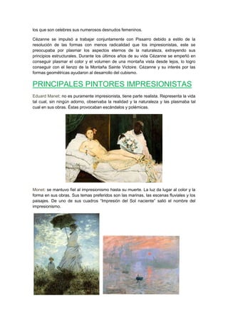 los que son celebres sus numerosos desnudos femeninos.
Cézanne se impulsó a trabajar conjuntamente con Pissarro debido a estilo de la
resolución de las formas con menos radicalidad que los impresionistas, este se
preocupaba por plasmar los aspectos eternos de la naturaleza, extrayendo sus
principios estructurales. Durante los últimos años de su vida Cézanne se empeñó en
conseguir plasmar el color y el volumen de una montaña vista desde lejos, lo logro
conseguir con el lienzo de la Montaña Sainte Victoire. Cézanne y su interés por las
formas geométricas ayudaron al desarrollo del cubismo.
PRINCIPALES PINTORES IMPRESIONISTAS
Eduard Manet: no es puramente impresionista, tiene parte realista. Representa la vida
tal cual, sin ningún adorno, observaba la realidad y la naturaleza y las plasmaba tal
cual en sus obras. Éstas provocaban escándalos y polémicas.
Monet: se mantuvo fiel al impresionismo hasta su muerte. La luz da lugar al color y la
forma en sus obras. Sus temas preferidos son las marinas, las escenas fluviales y los
paisajes. De uno de sus cuadros “Impresión del Sol naciente” salió el nombre del
impresionismo.
 