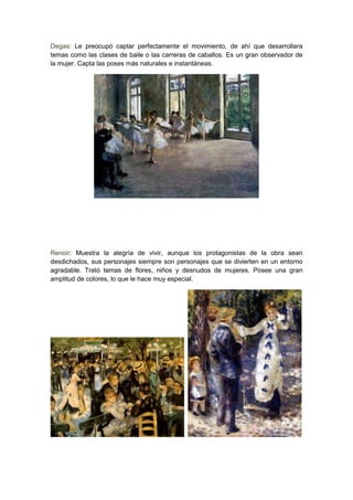 Degas: Le preocupó captar perfectamente el movimiento, de ahí que desarrollara
temas como las clases de baile o las carreras de caballos. Es un gran observador de
la mujer. Capta las poses más naturales e instantáneas.
Renoir: Muestra la alegría de vivir, aunque los protagonistas de la obra sean
desdichados, sus personajes siempre son personajes que se divierten en un entorno
agradable. Trató temas de flores, niños y desnudos de mujeres. Posee una gran
amplitud de colores, lo que le hace muy especial.
 