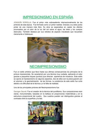 IMPRESIONISMO EN ESPAÑA
JOAQUÍN SOROLLA: Fue el pintor más sobresaliente internacionalmente de los
pintores de esta época. Fue formado como un pintor realista. Gracias a su éxito podía
pintar de una manera más libre. Su obra se especializa en captar los efectos
provocados por el color de la luz del sol sobre el agua, las telas y los cuerpos
desnudos. También destaca por sus retratos de aspecto inacabado que recuerdan
claramente a Velázquez.
NEOIMPRESIONISMO
Fue un estilo artístico que llevo hasta sus últimas consecuencias los principios de la
pintura impresionista. Se caracterizó por una técnica muy cuidada, aplicando el color
gracias a pequeños toques (puntos) que ofrecían apariencia de mosaicos. Este estilo
se opone al impresionismo en algunos aspectos, dos de ellos son la preocupación por
el volumen y la geometrización de las formas. La existencia de este estilo fue corta
debido a la dificultad de la técnica y a la falta de realidad.
Uno de los principales pintores del Neoimpresionismo fue:
Georges Seurat: Fue el creador de la técnica del puntillismo. Sus composiciones eran
claras, monumentales, basadas en la belleza en proporciones matemáticas y en la
estructura proporcional del cuadro. Sus cuadros pueden ser distinguidos gracias al
contraste entre la superficie y la tela.
 