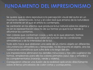 Se quiere que la obra reproduzca la percepción visual del autor en un
momento determinado, la luz y el color real que emana de la naturaleza
en el instante en el que el artista lo contempla.
 Se centrarán en los efectos que produce la luz natural sobre los objetos y
no en la representación exacta de sus formas ya que la luz tiende a
difuminar los contornos.
 Ven colores que conforman cosas, y esto es lo que plasman, formas
compuestas por colores que varían en función de las condiciones
atmosféricas y de la intensidad de la luz.
 Todo esto hace que elaboren una serie de un mismo objeto en diferentes
circunstancias atmosféricas y temporales, no les importa el objeto, sino las
variaciones cromáticas que sufre éste a lo largo del día.
 Los impresionistas eliminaron los detalles minuciosos y tan sólo sugirieron las
formas, empleando para ello los colores primarios (azul, rojo y amarillo) y
los complementarios (naranja, verde y violeta).
 Consiguieron ofrecer una ilusión de la realidad aplicando directamente
sobre el lienzo pinceladas de color cortas y yuxtapuestas.
 