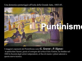 I maggiori esponenti del Pointillisme sono G. Seurat e P. Signac:
in particolare Seurat, grazie al sostegno del critico Felix Fénéon, ha fondato nel
1884 la Società degli artisti indipendenti, al fine di riunire i pittori aderenti a
questa nuova tecnica.
Una domenica pomeriggio all'isola della Grande Jatte, 1883-85.
 