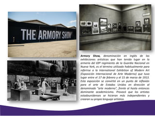 Armory Show, denominación en inglés de las
exhibiciones artísticas que han tenido lugar en la
armería del 69º regimiento de la Guardia Nacional en
Nueva York, es el término utilizado habitualmente para
referirse a la International Exhibition of Modern Art
(Exposición Internacional de Arte Moderno) que tuvo
lugar entre el 17 de febrero y el 15 de marzo de 1913.
Esta exposición se convirtió en un punto de inflexión
para el arte de Estados Unidos en dirección al
denominado "arte moderno", frente al hasta entonces
dominante academicismo. Provocó que los artistas
estadounidenses se hicieran más independientes y
crearan su propio lenguaje artístico.
 