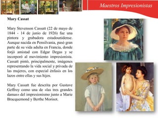 Mary Cassat
Mary Stevenson Cassatt (22 de mayo de
1844 - 14 de junio de 1926) fue una
pintora y grabadora estadounidense.
Aunque nacida en Pensilvania, pasó gran
parte de su vida adulta en Francia, donde
forjó amistad con Edgar Degas y se
incorporó al movimiento impresionista.
Cassatt pintó, principalmente, imágenes
representando la vida social y privada de
las mujeres, con especial énfasis en los
lazos entre ellas y sus hijos.
Mary Cassatt fue descrita por Gustave
Geffroy como una de «las tres grandes
damas» del impresionismo junto a Marie
Bracquemond y Berthe Morisot.
 