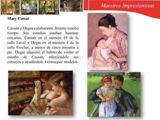 Mary Cassat
Cassatt y Degas colaboraron durante mucho
tiempo. Sus estudios estaban bastante
cercanos, Cassatt en el número 19 de la
calle Laval y Degas en el número 4 de la
calle Frochot,​ a menos de cinco minutos a
pie. Degas adquirió el hábito de visitar el
estudio de Cassatt, ofreciéndole sus
consejos y ayudándole a conseguir modelos.
 