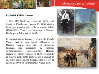 Frederick Childe Hassam
(1859-1935) Nació en octubre de 1859 en el
barrio de Dorchester, Boston; En 1886 viajó a
París para estudiar arte en la Académie Julian
(1886-1889). Tuvo como maestros a Gustave
Boulanger y Jules Joseph Lefebvre.
El impresionismo francés y el arte de Claude
Monet tuvieron una fuerte influencia en
Hassam. Formó parte del Ten American
Painters, una asociación de pintores
norteamericanos impresionistas. Hassam
regresó a Estados Unidos en 1889, residiendo
en Nueva York, pintó edificios de la ciudad en
un estilo impresionista francés. Murió el 27 de
agosto de 1935 en Easthampton, Nueva York.
 