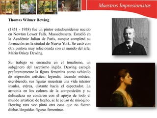 Thomas Wilmer Dewing
(1851 - 1938) fue un pintor estadounidense nacido
en Newton Lower Falls, Massachusetts. Estudió en
la Académie Julian de París, aunque completó su
formación en la ciudad de Nueva York. Se casó con
otra pintora muy relacionada con el mundo del arte,
Maria Oakey Dewing.
Su trabajo se encuadra en el tonalismo, un
subgénero del ascetismo inglés. Dewing escogía
preferentemente la figura femenina como vehículo
de expresión artística; leyendo, tocando música,
escribiendo, sus figuras muestran una vida interior
insulsa, etérea, distante hacia el espectador. La
armonía en los colores de la composición y su
delicadeza no contaron con el apoyo de todo el
mundo artístico: de hecho, se le acusó de misógino.
Dewing rara vez pintó otra cosa que no fueran
dichas lánguidas figuras femeninas.
 
