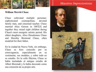 William Merritt Chase
Chase cultivated multiple personae:
sophisticated cosmopolitan, devoted
family man, and esteemed teacher. Chase
married Alice Gerson in 1887[3] and
together they raised eight children during
Chase's most energetic artistic period. His
eldest daughters, Alice Dieudonnee Chase
and Dorothy Bremond Chase, often
modeled for their father.
En la ciudad de Nueva York, sin embargo,
Chase se hizo conocido por su
extravagancia, especialmente en su
vestimenta, sus modales, y sobre todo en
su estudio. En la calle Décima, Chase se
había trasladado al antiguo estudio de
Albert Bierstadt y lo había decorado como
una extensión de su propio arte.
 