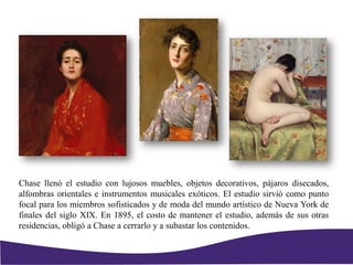 Chase llenó el estudio con lujosos muebles, objetos decorativos, pájaros disecados,
alfombras orientales e instrumentos musicales exóticos. El estudio sirvió como punto
focal para los miembros sofisticados y de moda del mundo artístico de Nueva York de
finales del siglo XIX. En 1895, el costo de mantener el estudio, además de sus otras
residencias, obligó a Chase a cerrarlo y a subastar los contenidos.
 