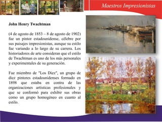 John Henry Twachtman
(4 de agosto de 1853 – 8 de agosto de 1902)
fue un pintor estadounidense, célebre por
sus paisajes impresionistas, aunque su estilo
fue variando a lo largo de su carrera. Los
historiadores de arte consideran que el estilo
de Twachtman es uno de los más personales
y experimentales de su generación.
Fue miembro de "Los Diez", un grupo de
diez pintores estadounidenses formado en
1898 que estaba en contra de las
organizaciones artísticas profesionales y
que se conformó para exhibir sus obras
como un grupo homogéneo en cuanto al
estilo.
 