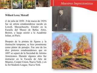 Willard Leroy Metcalf
(1 de julio de 1858 - 9 de marzo de 1925)
fue un artista estadounidense nacido en
Lowell, Massachusetts. Estudió en la
Escuela del Museo de Bellas Artes,
Boston, y luego asistió a la Académie
Julian, en París.
Después de la pintura de figuras y la
ilustración temprana, se hizo prominente
como pintor de paisajes. Fue uno de los
diez pintores estadounidenses que en
1897 se separó de la Sociedad de Artistas
Americanos. Durante algunos años fue
instructor en la Escuela de Arte de
Mujeres, Cooper Union, Nueva York, y en
la Art Students League, Nueva York.
 