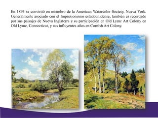 En 1893 se convirtió en miembro de la American Watercolor Society, Nueva York.
Generalmente asociado con el Impresionismo estadounidense, también es recordado
por sus paisajes de Nueva Inglaterra y su participación en Old Lyme Art Colony en
Old Lyme, Connecticut, y sus influyentes años en Cornish Art Colony.
 