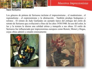 Sueo Serisawa
Los géneros de pintura de Serisawa incluían el impresionismo , el modernismo , el
regionalismo , el expresionismo y la abstracción . También produjo bodegones y
retratos . El retrato de Judy Garlandes un ejemplo típico del enfoque del estilo de
retrato de Serisawa que evolucionó a fines de los años 1930/1940. Su uso del color, la
luz y la textura le dieron una calidad etérea y tranquila a sus obras. El estilo de
Serisawa fue influenciado por impresionistas europeos como Renoir, Monet y Degas,
cuyas obras admiró y estudió extensamente.
 