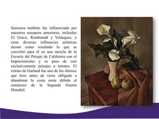 Serisawa también fue influenciado por
maestros europeos anteriores, incluidos
EI Greco, Rembrandt y Velásquez, y
estas diversas influencias artísticas
dieron como resultado lo que se
convirtió para él en una mezcla de la
Escuela del Paisaje de California con el
Impresionismo y su paso de casi
exclusivamente paisajes a retratos. El
retrato de Garland fue uno de los últimos
que hizo antes de verse obligado a
abandonar la costa oeste debido al
comienzo de la Segunda Guerra
Mundial.
 