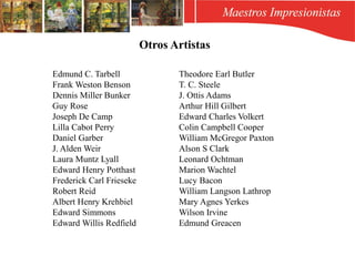 Edmund C. Tarbell
Frank Weston Benson
Dennis Miller Bunker
Guy Rose
Joseph De Camp
Lilla Cabot Perry
Daniel Garber
J. Alden Weir
Laura Muntz Lyall
Edward Henry Potthast
Frederick Carl Frieseke
Robert Reid
Albert Henry Krehbiel
Edward Simmons
Edward Willis Redfield
Theodore Earl Butler
T. C. Steele
J. Ottis Adams
Arthur Hill Gilbert
Edward Charles Volkert
Colin Campbell Cooper
William McGregor Paxton
Alson S Clark
Leonard Ochtman
Marion Wachtel
Lucy Bacon
William Langson Lathrop
Mary Agnes Yerkes
Wilson Irvine
Edmund Greacen
Otros Artistas
 