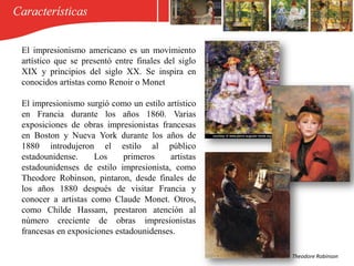 El impresionismo americano es un movimiento
artístico que se presentó entre finales del siglo
XIX y principios del siglo XX. Se inspira en
conocidos artistas como Renoir o Monet
El impresionismo surgió como un estilo artístico
en Francia durante los años 1860. Varias
exposiciones de obras impresionistas francesas
en Boston y Nueva York durante los años de
1880 introdujeron el estilo al público
estadounidense. Los primeros artistas
estadounidenses de estilo impresionista, como
Theodore Robinson, pintaron, desde finales de
los años 1880 después de visitar Francia y
conocer a artistas como Claude Monet. Otros,
como Childe Hassam, prestaron atención al
número creciente de obras impresionistas
francesas en exposiciones estadounidenses.
Theodore Robinson
 