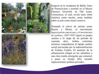 Empezó en la Academia de Bellas Artes
de Pennsylvania y terminó en el Museo
Florence Griswold, en Old Lyme,
Connecticut, el cual, revela tanto sobre
América como nación, como también
sobre su arte como motor creativo.
Tomando el relevo de artistas como
Renoir y Monet, el movimiento
impresionista americano y el movimiento
de jardines, 1887-1920 siguió su propio
camino a lo largo de un período de
cuarenta años, Ambas corrientes
artísticas respondieron al rápido cambio
social provocado por la industrialización
de Estados Unidos: El aumento de la
urbanización refugió en los suburbios a
una clase media emergente que comenzó
a pasar su tiempo libre creando
impresionantes jardines privados.
 