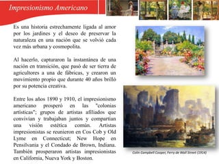 Es una historia estrechamente ligada al amor
por los jardines y el deseo de preservar la
naturaleza en una nación que se volvió cada
vez más urbana y cosmopolita.
Al hacerlo, capturaron la instantánea de una
nación en transición, que pasó de ser tierra de
agricultores a una de fábricas, y crearon un
movimiento propio que durante 40 años brilló
por su potencia creativa.
Entre los años 1890 y 1910, el impresionismo
americano prosperó en las "colonias
artísticas"; grupos de artistas afiliados que
convivían y trabajaban juntos y compartían
una visión estética común. Artistas
impresionistas se reunieron en Cos Cob y Old
Lyme en Connecticut; New Hope en
Pensilvania y el Condado de Brown, Indiana.
También prosperaron artistas impresionistas
en California, Nueva York y Boston.
Colin Campbell Cooper, Ferry de Wall Street (1914)
 