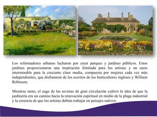 Los reformadores urbanos lucharon por crear parques y jardines públicos. Estos
jardines proporcionaron una inspiración ilimitada para los artistas y un oasis
interminable para la creciente clase media, compuesta por mujeres cada vez más
independientes, que disfrutaron de los escritos de los horticultores ingleses y William
Robinson.
Mientras tanto, el auge de las revistas de gran circulación cultivó la idea de que la
jardinería era un camino hacia la renovación espiritual en medio de la plaga industrial
y la creencia de que los artistas debían trabajar en paisajes nativos.
 