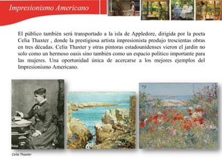 El público también será transportado a la isla de Appledore, dirigida por la poeta
Celia Thaxter , donde la prestigiosa artista impresionista produjo trescientas obras
en tres décadas. Celia Thaxter y otras pintoras estadounidenses vieron el jardín no
solo como un hermoso oasis sino también como un espacio político importante para
las mujeres. Una oportunidad única de acercarse a los mejores ejemplos del
Impresionismo Americano.
Celia Thaxter
 