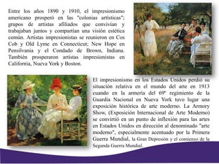 El impresionismo en los Estados Unidos perdió su
situación relativa en el mundo del arte en 1913
cuando en la armería del 69º regimiento de la
Guardia Nacional en Nueva York tuvo lugar una
exposición histórica de arte moderno. La Armory
Show, (Exposición Internacional de Arte Moderno)
se convirtió en un punto de inflexión para las artes
en Estados Unidos en dirección al denominado "arte
moderno", especialmente acentuado por la Primera
Guerra Mundial, la Gran Depresión y el comienzo de la
Segunda Guerra Mundial.
Entre los años 1890 y 1910, el impresionismo
americano prosperó en las "colonias artísticas";
grupos de artistas afiliados que convivían y
trabajaban juntos y compartían una visión estética
común. Artistas impresionistas se reunieron en Cos
Cob y Old Lyme en Connecticut; New Hope en
Pensilvania y el Condado de Brown, Indiana.
También prosperaron artistas impresionistas en
California, Nueva York y Boston.
 